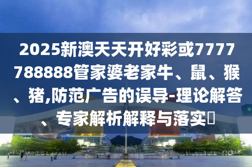 2025新澳天天开好彩或7777788888管家婆老家牛、鼠、猴、猪,防范广告的误导-理论解答、专家解析解释与落实?